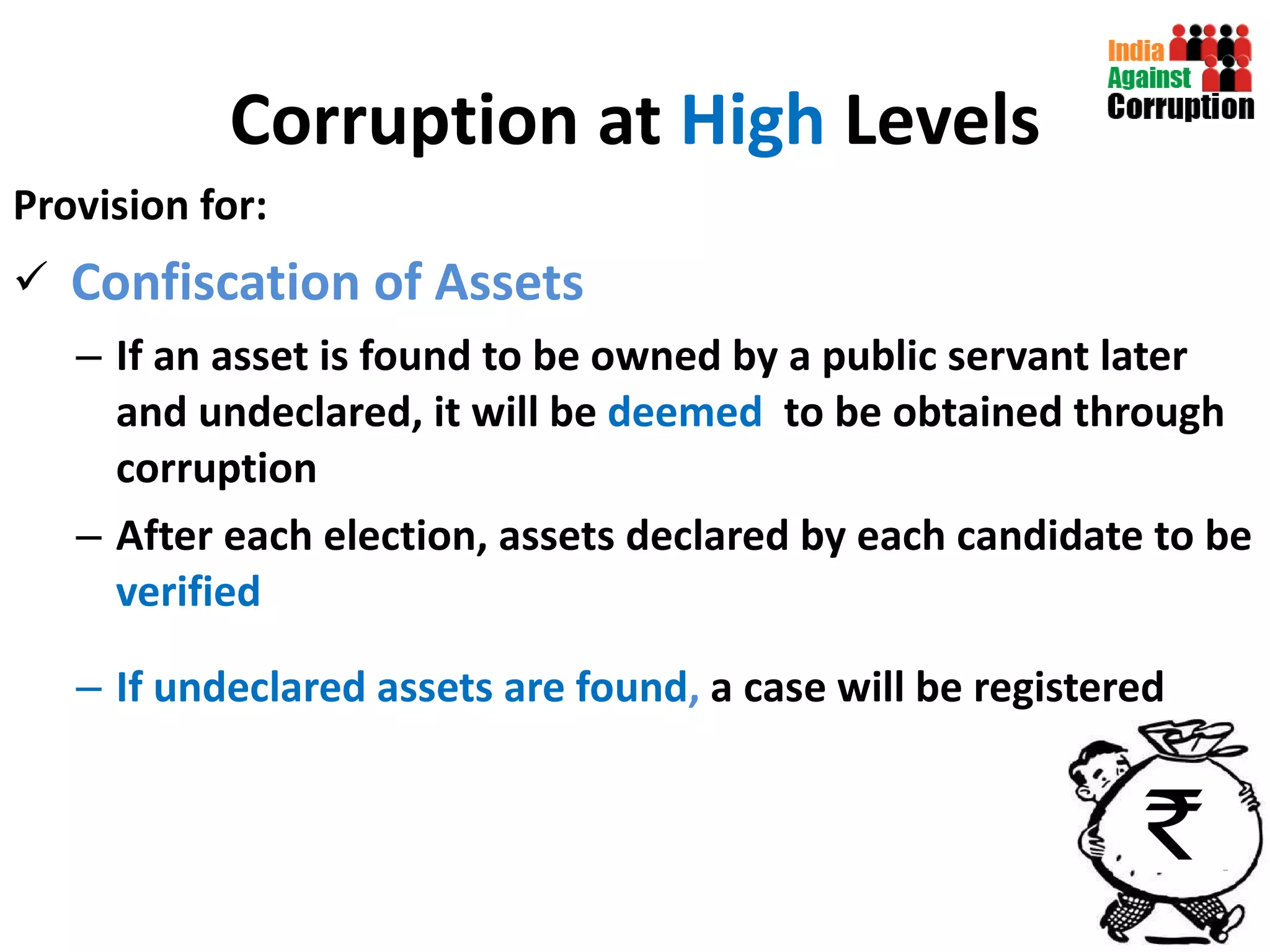Corruption at  High  Levels Provision for: Confiscation of Assets If an asset is found to be owned by a public servant later and undeclared, it will be  deemed  to be obtained through corruption After each election, assets declared by each candidate to be  verified  If undeclared assets are found ,  a case will be registered 