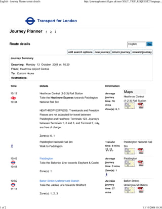 English - Journey Planner route details                                       http://journeyplanner.tfl.gov.uk/user/XSLT_TRIP_REQUEST2?language...




                                    Transport for London

         Journey Planner                   1    2   3



         Route details                                                                                                                 Go

                                                              edit search options new journey return journey onward journey

          Journey Summary

          Departing: Monday 13 October 2008 at: 10:29
          From: Heathrow Airport Central
          To: Custom House
          Restrictions:


          Time                        Details                                                   Information

          10:18                       Heathrow Central (1-2-3) Rail Station                     Average
                                      Take the Heathrow Express towards Paddington              journey         Heathrow Central

          10:34                       National Rail Stn                                         time: 16        (1-2-3) Rail Station
                                                                                                mins
                                                                                                Zone(s): 6, 1
                                      HEATHROW EXPRESS: Travelcards and Freedom
                                      Passes are not accepted for travel between
                                      Paddington and Heathrow Terminals 123. Journeys
                                      between Terminals 1, 2 and 3, and Terminal 5, only,
                                      are free of charge.


                                      Zone(s): 6, 1

                                      Paddington National Rail Stn                              Transfer        Paddington National Rail
                                      Walk to Paddington                                        time: 8 mins    Stn



          10:43                       Paddington                                                Average         Paddington
                                      Take the Bakerloo Line towards Elephant & Castle          journey
          10:48                                                                                 time: 5 mins

                                      Zone(s): 1                                                Zone(s): 1



          10:50                       Baker Street Underground Station                          Average         Baker Street
                                      Take the Jubilee Line towards Stratford                   journey         Underground Station
          11:17                                                                                 time: 27
                                                                                                mins
                                      Zone(s): 1, 2, 3




1 of 2                                                                                                                           13/10/2008 10:30
 