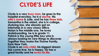 CLYDE’S LIFE
Clyde is a very busy man, he goes to the
hospital everyday, he is a doctor. His
wife’s name is Julie, and he has three kids.
Samantha is the oldest, she is in college,
studying law, she already got an
internship in a very classy office.
Nolan is the middle one, he loves
skateboarding, he is in grade 11.
Patrick is the young little boy who is
always looking for new things to discover.
Together they make the Thorne Family,
from New York.
Clyde is an only child, his biggest dream
has come true, he is happy, he has a
great family and he loves his life.
 
