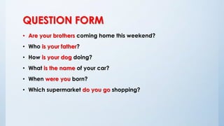 QUESTION FORM
• Are your brothers coming home this weekend?
• Who is your father?
• How is your dog doing?
• What is the name of your car?
• When were you born?
• Which supermarket do you go shopping?
 