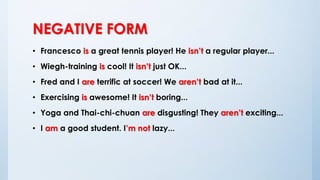 NEGATIVE FORM
• Francesco is a great tennis player! He isn’t a regular player...
• Wiegh-training is cool! It isn’t just OK...
• Fred and I are terrific at soccer! We aren’t bad at it...
• Exercising is awesome! It isn’t boring...
• Yoga and Thai-chi-chuan are disgusting! They aren’t exciting...
• I am a good student. I’m not lazy...
 