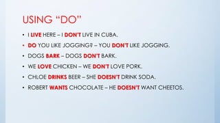 USING “DO”
• I LIVE HERE – I DON’T LIVE IN CUBA.
• DO YOU LIKE JOGGING? – YOU DON’T LIKE JOGGING.
• DOGS BARK – DOGS DON’T BARK.
• WE LOVE CHICKEN – WE DON’T LOVE PORK.
• CHLOE DRINKS BEER – SHE DOESN’T DRINK SODA.
• ROBERT WANTS CHOCOLATE – HE DOESN’T WANT CHEETOS.
 