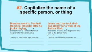 #2. Capitalize the name of a
specific person, or thing
Brandon went to Tomball
Memorial Hospital after he
broke his leg
Brandon went to Tomball Memorial
Hospital after he broke his leg
Here you could write your exercise
Jenna and Joe took their
dog Bailey for a walk at the
Central Park
Jenna and Joe took their dog Bailey for a
walk at the Central Park
Here you could write your exercise
 