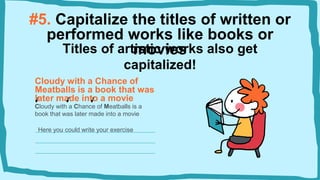 #5. Capitalize the titles of written or
performed works like books or
movies
Cloudy with a Chance of
Meatballs is a book that was
later made into a movie
Titles of artistic works also get
capitalized!
Cloudy with a Chance of Meatballs is a
book that was later made into a movie
Here you could write your exercise
 