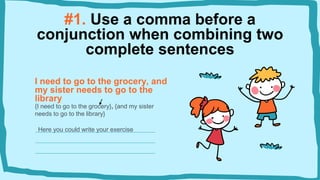 #1. Use a comma before a
conjunction when combining two
complete sentences
I need to go to the grocery, and
my sister needs to go to the
library
{I need to go to the grocery}, {and my sister
needs to go to the library}
Here you could write your exercise
 