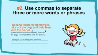#2. Use commas to separate
three or more words or phrases
I need to finish my homework,
take out the dog, and help Mom
with the dishes
{I need to finish my homework}, {take out
the dog}, {and help Mom with the dishes}
Here you could write your exercise
 