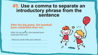 #5. Use a comma to separate an
introductory phrase from the
sentence
After the big game, the baseball
team celebrated their win
{After the big game}, {the baseball team
celebrated their win}
Here you could write your exercise
 