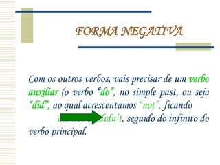 FORMA NEGATIVA Com os outros verbos, vais precisar de um  verbo auxiliar  (o verbo  “ do”,  no simple past, ou seja  “did”,  ao qual acrescentamos  “not”,  ficando  did not  ou  didn’t , seguido do infinito do verbo principal.  