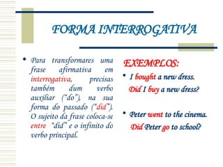 FORMA INTERROGATIVA Para transformares uma frase afirmativa em  interrogativa , precisas também dum verbo auxiliar (“do”), na sua forma do passado (“ did ”). O sujeito da frase coloca-se  entre   “did” e o infinito do verbo principal. EXEMPLOS: I  bought  a new dress. Did  I  buy  a new dress? Peter  went  to the cinema. Did  Peter  go  to school? 
