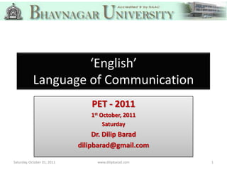 ‘English’
            Language of Communication
                                PET - 2011
                                1st October, 2011
                                     Saturday
                                  Dr. Dilip Barad
                             dilipbarad@gmail.com

Saturday, October 01, 2011        www.dilipbarad.com   1
 