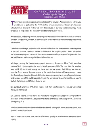 M I L L E S I M E
2013
10
C h â tea u P aveil de L u ze
Cru Bourgeois, Margaux
Frédéric de Luze - Owner
There hasn’t been a vintage as complicated as 2013 for years. According to my father, you
would have to go back to the 1970s to find similar conditions. 30 years on, however,
viticulture has changed. Today, we have techniques at our disposal (increasingly more
effective) to help create the necessary conditions for quality wines.
Afterthecold,wetspring,difficultfloweringandtheconstantthreatfromdiseaseallsummer
(mildew and powdery mildew, in particular) we knew there was every chance yields would
be very low.
Our vineyard manager, Stéphane Fort, worked tirelessly in the vines to make sure they were
in the best possible condition and we pulled out all the stops to protect them. We visited
each plot every day and it was this that meant we were ready to harvest 10 days earlier than
we had forecast and, managed to head off the botrytis.
We began picking the Merlot on the gravel plateau on September 27th. Yields were low
- down 50% - but the potential alcohol levels were very high. The next day, the weather
was torrid. We continued picking but there were so few grapes that filling a vat took an
eternity. Then, around 5pm, came one of the most violent storms I have ever seen; more
like Guadeloupe than the Gironde. Lightning struck the property of one of our neighbours
and we saw one of his buildings catch fire. At the same instant, another neighbour was hit
by hail. What else could Nature throw at us?
On Sunday September 29th, there was no rest. Rain was forecast for 5pm, so we worked
flat out to fill the vat.
On October 1st and 2nd we stared the Merlot and brought in the Cabernet Sauvignon from
the Palue at the same time. A day later, the Merlot on the clay plots was perfect …and there
were plenty of it!
From October 4th to 9th we harvested the Cabernet Sauvignon, which, to our surprise, was
plentiful and concentrated.
We cut down maceration time and ran off the vats quickly so that the wines went into barrel
rapidly.
...
 
