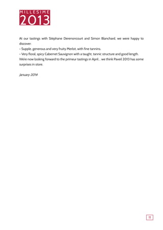 M I L L E S I M E
2013
11
At our tastings with Stéphane Derenoncourt and Simon Blanchard, we were happy to
discover:
- Supple, generous and very fruity Merlot, with fine tannins.
- Very floral, spicy Cabernet Sauvignon with a taught, tannic structure and good length.
We’re now looking forward to the primeur tastings in April… we think Paveil 2013 has some
surprises in store.
January 2014
 