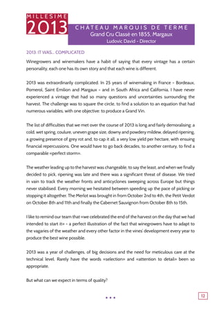 M I L L E S I M E
2013
12
C h â tea u M a r q u is de T e r me
Grand Cru Classé en 1855, Margaux
Ludovic David - Director
2013: It was... complicated
Winegrowers and winemakers have a habit of saying that every vintage has a certain
personality, each one has its own story and that each wine is different.
2013 was extraordinarily complicated. In 25 years of winemaking in France - Bordeaux,
Pomerol, Saint Emilion and Margaux - and in South Africa and California, I have never
experienced a vintage that had so many questions and uncertainties surrounding the
harvest. The challenge was to square the circle, to find a solution to an equation that had
numerous variables, with one objective: to produce a Grand Vin.
The list of difficulties that we met over the course of 2013 is long and fairly demoralising: a
cold, wet spring, coulure, uneven grape size, downy and powdery mildew, delayed ripening,
a growing presence of grey rot and, to cap it all, a very low yield per hectare, with ensuing
financial repercussions. One would have to go back decades, to another century, to find a
comparable «perfect storm».
The weather leading up to the harvest was changeable, to say the least, and when we finally
decided to pick, ripening was late and there was a significant threat of disease. We tried
in vain to track the weather fronts and anticyclones sweeping across Europe but things
never stabilised. Every morning we hesitated between speeding up the pace of picking or
stopping it altogether. The Merlot was brought in from October 2nd to 4th, the Petit Verdot
on October 8th and 11th and finally the Cabernet Sauvignon from October 8th to 15th.
I like to remind our team that «we celebrated the end of the harvest on the day that we had
intended to start it» - a perfect illustration of the fact that winegrowers have to adapt to
the vagaries of the weather and every other factor in the vines’ development every year to
produce the best wine possible.
2013 was a year of challenges, of big decisions and the need for meticulous care at the
technical level. Rarely have the words «selection» and «attention to detail» been so
appropriate.
But what can we expect in terms of quality?
...
 