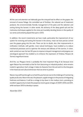 M I L L E S I M E
2013
13
All the care and attention we habitually give the vineyard had its effect on the grapes: the
removal of excess foliage, the controlled use of fertilizer, the reduced use of treatment
products, the environmentally friendly management of the plots and the selection and
sorting during the harvest. In other words, the alchemy of the deep gravel soil and the
meticulous techniques applied to the vines are invariably deciding factors in the quality of
our wines and certainly played their part in 2013.
In addition, the recent investments we have made, particularly the improvement of our
system for receiving and sorting the harvest in the winery, mean we have precise control
over the grapes going into the vats. There can be no doubt, also, that improvements in
vinification methods, with gentler, more natural techniques, have enabled us to reduce
mechanical processes and to optimise the texture and silkiness of the tannins. In short,
work carried out over the last 20 years to improve vineyard management and progress our
oenological approach has enabled us to enhance the expression of Château Marquis de
Terme’s magnificent terroir.
And this, our Margaux terroir, is probably the most important thing of all, because once
again Nature has reminded us that far from becoming an industrial product, wine remains
rooted in agriculture. Each vintage, it takes its character from the soil and it is this that gives
it the historical and cultural dimension that we strive to protect.
Nature may well have brought us to heel this year but we rose to the challenge of maintaining
qualityatallcosts.Nowinthevats,thispleasant,supplevintageisintheprocessofintegrating
freshness and balance. It will be a vintage to lay down in the medium term, providing an
excellent opportunity to taste the property’s recent great vintages of 2009, 2010 and 2011,
while we leave 2013 to develop in peace.
November 2013
 