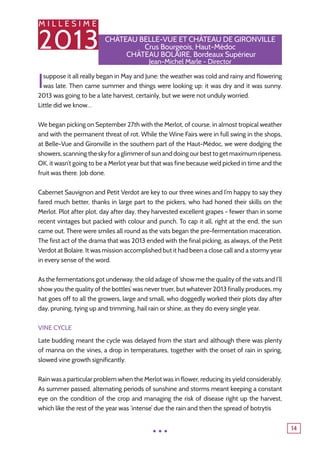 M I L L E S I M E
2013
14
Château Belle-Vue et Château de Gironville
Crus Bourgeois, Haut-Médoc
Château BOlaire, Bordeaux Supérieur
Jean-Michel Marle - Director
Isuppose it all really began in May and June: the weather was cold and rainy and flowering
was late. Then came summer and things were looking up: it was dry and it was sunny.
2013 was going to be a late harvest, certainly, but we were not unduly worried.
Little did we know…
We began picking on September 27th with the Merlot, of course, in almost tropical weather
and with the permanent threat of rot. While the Wine Fairs were in full swing in the shops,
at Belle-Vue and Gironville in the southern part of the Haut-Médoc, we were dodging the
showers, scanning the sky for a glimmer of sun and doing our best to get maximum ripeness.
OK, it wasn’t going to be a Merlot year but that was fine because we’d picked in time and the
fruit was there. Job done.
Cabernet Sauvignon and Petit Verdot are key to our three wines and I’m happy to say they
fared much better, thanks in large part to the pickers, who had honed their skills on the
Merlot. Plot after plot, day after day, they harvested excellent grapes - fewer than in some
recent vintages but packed with colour and punch. To cap it all, right at the end, the sun
came out. There were smiles all round as the vats began the pre-fermentation maceration.
The first act of the drama that was 2013 ended with the final picking, as always, of the Petit
Verdot at Bolaire. It was mission accomplished but it had been a close call and a stormy year
in every sense of the word.
As the fermentations got underway, the old adage of ‘show me the quality of the vats and I’ll
show you the quality of the bottles’ was never truer, but whatever 2013 finally produces, my
hat goes off to all the growers, large and small, who doggedly worked their plots day after
day, pruning, tying up and trimming, hail rain or shine, as they do every single year.
Vine Cycle
Late budding meant the cycle was delayed from the start and although there was plenty
of manna on the vines, a drop in temperatures, together with the onset of rain in spring,
slowed vine growth significantly.
Rain was a particular problem when the Merlot was in flower, reducing its yield considerably.
As summer passed, alternating periods of sunshine and storms meant keeping a constant
eye on the condition of the crop and managing the risk of disease right up the harvest,
which like the rest of the year was ‘intense’ due the rain and then the spread of botrytis
...
 