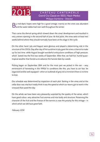 M I L L E S I M E
2013
16
By mid-April, hopes were high for a good vintage: manna on the vines was abundant
and the water tables had risen well throughout the winter.
Then came the dismal spring which slowed down the vines’ development and resulted in
very uneven ripening in the second half of June. At that point, the vines were at least two
weeks behind where they should normally have been at this stage in the cycle.
On the other hand, July and August were glorious and played a determining role in the
structure of the 2013s. Day after day of hot sunshine in July gave the vines a chance to make
up for lost time, while August brought wonderful anticyclone conditions of high pressure,
which lasted into the first two weeks of September. After that, we had hot, humid quasi-
tropical weather that forced us to advance the harvest date by a week.
Picking began on September 28th and for the most part we picked in the rain - very
reminiscent of harvesting in the 1990s! In conditions like this, you have to act fast, be
organised and be well equipped - when an outbreak of grey rot is imminent there is no time
to lose.
Our schedule was determined by inspection of each plot. Sorting in the vines and at the
cellar door was vital but I really think it was the speed at which our teams got to work in the
vineyard that saved the day.
On the whole we have been very pleasantly surprised by the quality of the wines, which
have good colour, very attractive fruit aromas and nice body and structure. Preserving the
character of the fruit and the finesse of the tannins is now the priority for this vintage - in
which which we still have great faith.
February 2014
C h â tea u Canteme r le
Grand Cru Classé en 1855, Haut-Médoc
Philippe Dambrine - Director
 