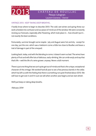 M I L L E S I M E
2013
18
Vintage 2013: Keep taking deep breaths…
I hardly know where to begin to describe 2013. The cold, wet winter and spring threw our
work schedule into confusion and our peace of mind out of the window. We were constantly
revising our forecasts, especially after flowering, which took place in… how should I put it…
not exactly the best conditions.
Fortunately, summer brought some respite. July and August were hot and dry ‒ except for
one day, just the one, which saw a hailstorm come a little too close to Rouillac and leave a
trail of damage in part of the vineyard.
Looking back, today, and with the blending to come, it doesn’t seem so bad. The wines have
plenty of fruit and will offer lots of delicious, early-drinking. We can smile wryly and say that
that’s life – well the life of a wine grower, anyway. Never a dull moment.
There is just one thing that we can’t quite get out of minds and that is the unique, exceptional
character of this vintage. We worked hard all year to see a few precious barrels in the cellar,
which has left us with the feeling that there is something not quite finished about 2013. We
will have to get over it and I‘m sure we will when another year begins and we start afresh.
We’ll just keep on taking deep breaths.
February 2014
C h â tea u de R o u illa c
Pessac-Léognan
Laurent Cisneros - Owner
 