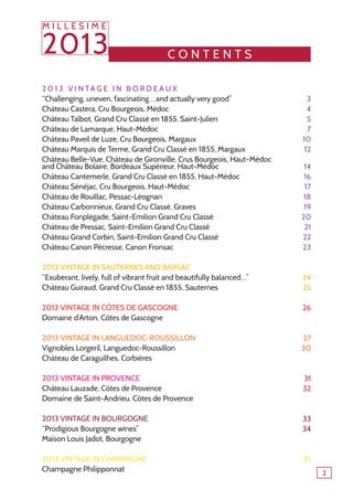 c o ntents
2 0 1 3 V i n ta g e i n B o r d e a u x 	
‘‘Challenging, uneven, fascinating… and actually very good’’
Château Castera, Cru Bourgeois, Médoc
Château Talbot, Grand Cru Classé en 1855, Saint-Julien
Château de Lamarque, Haut-Médoc
Château Paveil de Luze, Cru Bourgeois, Margaux
Château Marquis de Terme, Grand Cru Classé en 1855, Margaux
Château Belle-Vue, Château de Gironville, Crus Bourgeois, Haut-Médoc
and Château Bolaire, Bordeaux Supérieur, Haut-Médoc
Château Cantemerle, Grand Cru Classé en 1855, Haut-Médoc
Château Sénéjac, Cru Bourgeois, Haut-Médoc
Château de Rouillac, Pessac-Léognan
Château Carbonnieux, Grand Cru Classé, Graves
Château Fonplégade, Saint-Emilion Grand Cru Classé
Château de Pressac, Saint-Emilion Grand Cru Classé
Château Grand Corbin, Saint-Emilion Grand Cru Classé
Château Canon Pécresse, Canon Fronsac
2013 vintage in Sauternes and Barsac
‘‘Exuberant, lively, full of vibrant fruit and beautifully balanced…’’
Château Guiraud, Grand Cru Classé en 1855, Sauternes
2013 vintage in Côtes de Gascogne
Domaine d’Arton, Côtes de Gascogne
2013 vintage in Languedoc-Roussillon
Vignobles Lorgeril, Languedoc-Roussillon
Château de Caraguilhes, Corbières
2013 vintage in Provence
Château Lauzade, Côtes de Provence
Domaine de Saint-Andrieu, Côtes de Provence
2013 vintage in bourgogne
‘‘Prodigious Bourgogne wines’’
Maison Louis Jadot, Bourgogne
2013 vintage in Champagne
Champagne Philipponnat
3
4
5
7
10
12
14
16
17
18
19
20
21
22
23
24
25
26
27
30
31
32
33
34
35
M I L L E S I M E
2013
2
 
