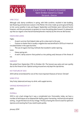 M I L L E S I M E
2013
20
C h â tea u F o npl é gade
Saint-Emilion Grand Cru Classé
Eloi Jacob - Director
Vine Cycle
Although cold, damp conditions in spring, with little sunshine, resulted in late budding,
late flowering and extensive coulure in the Merlot, the vines made up some ground thanks
to hot, sunny weather in July and August. September and October were mild and humid,
however, and this put pressure on growers to move the picking date forward. I’m pleased to
say that our organic vines had all reached phenolic maturity by the time we did harvest.
Highs and Lows
Highs:
•	 A warm summer that helped make up for a slow start to the year.
•	 Coulure or shatter that is usually a negative but was beneficial in 2013 as it meant air
circulated better in the open bunches.
•	 The use of organic farming methods that resulted in earlier ripening.
Lows:
•	 Heavy spring rain.
•	 A warm, damp autumn that pushed us into picking early because of the threat of
rot.
Harvest
We picked from September 27th to October 4th. The harvest was early and over quickly
due to the threat of rain. Optical sorting ensured we only kept the ripe berries.
Key Feature of 2013
2013 will be remembered for one of the most important features of terroir: Climate!
Wine Style
Very fruity, balanced and easy-to-drink, with supple tannins.
Vintage Reminiscent Of ?
2001
Overall
2013 is not a bad vintage but it was a complicated one. Fortunately, today, we have a
number of techniques at our disposal (de-leafing, green-harvesting, mechanical and optical
sorting…) to get the best out of any vintage. The key is having the nerve to wait for optimum
ripeness and reacting fast if you need to pick quickly.
January 2014
 