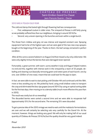 M I L L E S I M E
2013
21
2013 was a tough old year
The cold and damp that lasted right through flowering had two consequences:
•	 First, widespread coulure in older vines. The vineyard at Pressac is still fairly young
so we probably suffered less than our neighbours, bringing in around 30 hl/ha.
•	 Second, very uneven ripening in the bunches and even within a single bunch.
The threat from mildew and grey rot was intense and required constant care. Spraying
equipment had to be of the highest spec and we were glad of the two new crop sprayers
bought at the beginning of the year. Thanks to them, the leaf canopy remained in perfect
condition.
After all this came a severe hailstorm on August 2nd that missed us by only a kilometer. We
were only slightly hit but the berries that were damaged never ripened.
Fortunately, a great summer, with warm, sunny weather in July and August helped matters
no end and this, together with intense work in the vineyard by a team of 25 people, de-
leafing and cleaning-out (basically removing green and rotten parts of each bunch, one by
one, over 200km of vine rows), meant that we could wait for the pips to ripen.
In fact, we were able to wait to start picking until October 4th and continued until the 18th,
more or less avoiding any rot. We picked by hand, using small shallow crates to transport
the crop and eliminated the less ripe grapes (around 30%!) by using an optical sorting table
for the first two days, then moving on to a density table (much more effective this year than
in 2012).
The result was costly but oh so rewarding!
The discarded berries were sorted a second time and we were able to recuperate half
(approximately 15%) for the second wine. The remaining 15% were discarded.
To get a precise idea of the 2013 vintage we need to wait until the malolactic fermentations
are over and we will certainly be selecting vats very carefully for the Grand Vin. At the
moment, however, things are looking very good. We will only be making half of our usual
quantity of Château de Pressac (15 hl/ha) but the quality should be very good indeed.
Phew!
November 2013
C h â tea u de P r essa c
Saint-Emilion Grand Cru Classé
Jean-François Quenin - Owner
 