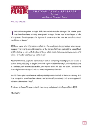 M I L L E S I M E
2013
23
Art and Nature?
There are wine-grower vintages and there are wine-maker vintages. For several years
now there have been so many wine-grower vintages that we have almost begun to take
it for granted that the grower, the vigneron, is pre-eminent. But have we placed too much
confidence in Nature?
2013 was a year when the wise men of wine - the oenologists, the consultant winemakers -
stepped in to try and correct the caprices of the climate. With raw material that was difficult
and frustrating to work with, the best of these artists created pleasing, satisfying, successful
wines - or maybe we should say works of art?
At Canon Pécresse, Stéphane Derenoncourt took an uninspiring crop of grapes and coaxed it,
crafted it into producing an elegant wine with sophisticated minerality. Canon Pécresse 2013
is a bit like sullen, misbehaved student, who no one thinks will pass the exam… and then he
does. Might not come top of class but is certainly worthy of a merit.
Yes,2013wasquiteayearbutthatiswhatprobablymakestheresultallthemorepleasing.And
how many other years have been decried and written off prematurely, only to be reappraised
ten, even twenty years later?
The team at Canon Pécresse certainly have every confidence in the future of their 2013.
March 2014
C h â tea u Can o n P é c r esse
Fronsac
Jean-Francis Pécresse - Owner
 