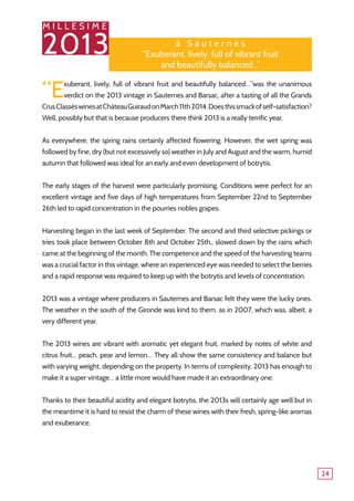 M I L L E S I M E
2013
24
à S a u t e r n e s
‘‘Exuberant, lively, full of vibrant fruit
and beautifully balanced...’’
“Exuberant, lively, full of vibrant fruit and beautifully balanced…”was the unanimous
verdict on the 2013 vintage in Sauternes and Barsac, after a tasting of all the Grands
CrusClasséswinesatChâteauGuiraudonMarch11th2014.Doesthissmackofself-satisfaction?
Well, possibly but that is because producers there think 2013 is a really terrific year.
As everywhere, the spring rains certainly affected flowering. However, the wet spring was
followed by fine, dry (but not excessively so) weather in July and August and the warm, humid
autumn that followed was ideal for an early and even development of botrytis.
The early stages of the harvest were particularly promising. Conditions were perfect for an
excellent vintage and five days of high temperatures from September 22nd to September
26th led to rapid concentration in the pourries nobles grapes.
Harvesting began in the last week of September. The second and third selective pickings or
tries took place between October 8th and October 25th,, slowed down by the rains which
came at the beginning of the month. The competence and the speed of the harvesting teams
was a crucial factor in this vintage, where an experienced eye was needed to select the berries
and a rapid response was required to keep up with the botrytis and levels of concentration.
2013 was a vintage where producers in Sauternes and Barsac felt they were the lucky ones.
The weather in the south of the Gironde was kind to them, as in 2007, which was, albeit, a
very different year.
The 2013 wines are vibrant with aromatic yet elegant fruit, marked by notes of white and
citrus fruit… peach, pear and lemon… They all show the same consistency and balance but
with varying weight, depending on the property. In terms of complexity, 2013 has enough to
make it a super vintage… a little more would have made it an extraordinary one.
Thanks to their beautiful acidity and elegant botrytis, the 2013s will certainly age well but in
the meantime it is hard to resist the charm of these wines with their fresh, spring-like aromas
and exuberance.
 