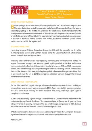 M I L L E S I M E
2013
25
Good Weather Overall
Back in spring, it would have been difficult to predict that 2013 would be such a good year.
The rains during that period, for example, had affected flowering, but from the second
week of July right up to the middle of September the weather was much more clement. The
downpour we had over the last weekend of September did complicate the harvest (40mm
of rain fell in a matter of hours) but this was nothing in comparison to what our neighbours
in the rest of Bordeaux had to contend with. In fact, Sauternes had been spared several
hailstorms that had hit the region hard.
Splendid Noble Rot
Harvesting began at Château Guiraud on September 19th with the grapes for our dry white
‘G’. Picking lasted a week and we then moved on to the Sauternes harvest, which ended
almost a month later on October 24th.
The early phase of the harvest was especially promising and conditions were perfect for
a great Sauternes vintage: ideal weather, good, rapid spread of Noble Rot and intense
concentration in the berries. All this meant mobilising between 130 and 150 experienced
pickers, who went through the vineyard at regular intervals, covering almost 20 hectares a
day until the showers that came at the beginning of October slowed things down. More than
in any recent year, the key to 2013 lay in rigorous selection: we went through the vineyard
no fewer than five times!
Great Vintage - Low Volume
For its third, certified, organic vintage, Château Guiraud came very close to making an
extraordinary wine, in many ways on a par with 2001. Apart from slightly less concentration,
the 2013 wines have virtually the same structure and purity, with layer upon layer of
complexity on the nose.
2013 is unquestionably a great vintage - in the words of Olivier Bernard, President of the
Union des Grands Crus de Bordeaux, “An exceptional year in Sauternes. I’d give it a 5-star
rating.” In terms of quantity, however, 2013 is a small vintage, comparable to 2011. Guiraud
will make some 50,000 bottles, a third of its normal production.
Withtheblendingonlydaysaway,thewinesarelookingveryfresh.TheSauvignon-Guiraud’s
signature variety and the product of massal selection - is particularly delicious.
February 2014
C h â tea u G u i r a u d
Grand Cru Classé en 1855, Sauternes
Xavier Planty - Director
 