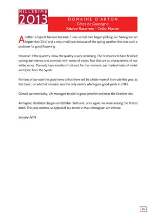 M I L L E S I M E
2013
26
Another a-typical harvest because it was so late (we began picking our Sauvignon on
September 23rd) and a very small year because of the spring weather that was such a
problem for good flowering.
However, if the quantity is low, the quality is very promising. The first wines to have finished
vatting are intense and aromatic with notes of exotic fruit that are so characteristic of our
white wines. The reds have excellent fruit and, for the moment, are marked notes of violet
and spice from the Syrah.
For fans of our rosé the good news is that there will be a little more of it on sale this year, as
the Syrah, on which it is based, was the only variety which gave good yields in 2013.
Overall we were lucky. We managed to pick in good weather and miss the October rain.
Armagnac distillation began on October 26th and, once again, we were among the first to
distill. The pear aromas, so typical of our terroir in Haut Armagnac, are intense.
January 2014
D o maine d ’ A r t o n
Côtes de Gascogne
Fabrice Saramon - Cellar Master
 