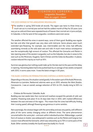 M I L L E S I M E
2013
27
The 2013 Vintage in the Languedoc Roussillon :
The weather in spring 2013 broke all records. The region saw twice to three times as
much rain as in a normal year and we had the coldest month of May for 20 years. June
was just as cold and there were repeated bouts of heavier than normal rain in June and July.
In Cabardes, in the far west of the Languedoc, conditions were even worse.
The weather affected the vines in several ways, none of them good. Budding was regular
but late and after that growth was very slow until mid-June. Some phases were much
extended (pre-flowering, for example, was interminable) and the vines had difficulty
assimilating minerals as the soils were wet and cold. A much more serious consequence
was the exceptionally high amount of coulure. This affected the Grenache and Merlot in
late-ripening areas of the western Languedoc such as the Cabardes, but also in areas to the
east such as the Minervois, Faugères, Saint-Chinian and the Côtes du Roussillon. In places,
coulure reduced the crop by as much as 10%.
Summer was glorious but nothing could make up for the late start to the year and the delay
in ripening. Harvesting dates had to be pushed back by an average of two weeks compared
with 2012, in some cases more. It was the latest vintage in 20 years.
The Aude: Château de Pennautier and Château La Borie Blanche
Dependingonthearea,thesituationvariedgreatly.IntheeasternpartoftheAude(Minervois,
Minervois-La Lavinière, Narbonne) volumes were up on 2012, whereas the West (Audois,
Carcassonne…) saw an overall, average reduction of 10% to 12%, locally rising to 20% to
25%.
Château de Pennautier, Cabardès, Aude•	
Budding was two weeks later than normal and nowhere escaped the periods of cold, wet
weather. Flowering took place 15 to 25 days later than in 2012, with marked differences
between the east and west of the region. This meant that the vines had difficulty finding
their ‘cruising speed’, although flowering was generous in some varieties.
Not surprisingly, the véraison began with the same delay and was very patchy, with different
plots of the same variety changing colour at different times. The same phenomenon
occurred within the same plot – and even within individual bunches. Millérandage, a partial
form of coulure or shatter, was widespread in varieties such as the Merlot and Carignan but
coulure most affected the Grenache, which was reduced by up to 70% in some parts of the
Aude. Other varieties (notably the Syrah) were less badly hit, if at all.
V ign o bles L o r ge r il
Languedoc Roussillon
Miren de Lorgeril - Owner
...
 