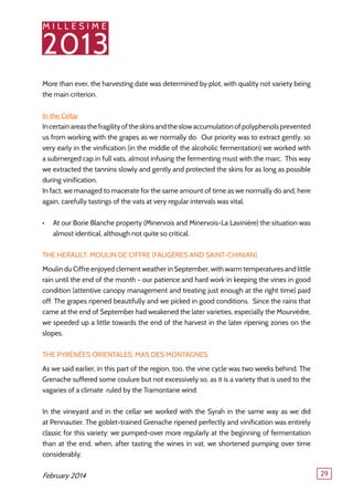 M I L L E S I M E
2013
29
More than ever, the harvesting date was determined by plot, with quality not variety being
the main criterion.
In the Cellar
Incertainareasthefragilityoftheskinsandtheslowaccumulationofpolyphenolsprevented
us from working with the grapes as we normally do. Our priority was to extract gently, so
very early in the vinification (in the middle of the alcoholic fermentation) we worked with
a submerged cap in full vats, almost infusing the fermenting must with the marc. This way
we extracted the tannins slowly and gently and protected the skins for as long as possible
during vinification.
In fact, we managed to macerate for the same amount of time as we normally do and, here
again, carefully tastings of the vats at very regular intervals was vital.
At our Borie Blanche property (Minervois and Minervois-La Lavinière) the situation was•	
almost identical, although not quite so critical.
The Herault: Moulin de Ciffre (Faugères and Saint-Chinian)
Moulin du Ciffre enjoyed clement weather in September, with warm temperatures and little
rain until the end of the month - our patience and hard work in keeping the vines in good
condition (attentive canopy management and treating just enough at the right time) paid
off. The grapes ripened beautifully and we picked in good conditions. Since the rains that
came at the end of September had weakened the later varieties, especially the Mourvèdre,
we speeded up a little towards the end of the harvest in the later ripening zones on the
slopes.
The Pyrénées Orientales: Mas des Montagnes
As we said earlier, in this part of the region, too, the vine cycle was two weeks behind. The
Grenache suffered some coulure but not excessively so, as it is a variety that is used to the
vagaries of a climate ruled by the Tramontane wind.
In the vineyard and in the cellar we worked with the Syrah in the same way as we did
at Pennautier. The goblet-trained Grenache ripened perfectly and vinification was entirely
classic for this variety: we pumped-over more regularly at the beginning of fermentation
than at the end, when, after tasting the wines in vat, we shortened pumping over time
considerably.
February 2014
 