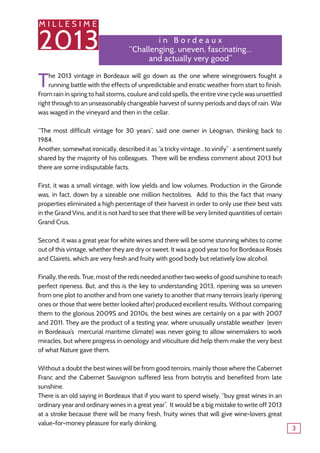 M I L L E S I M E
2013
3
M I L L E S I M E
2013 i n B o r d e a u x
‘‘Challenging, uneven, fascinating…
and actually very good’’
The 2013 vintage in Bordeaux will go down as the one where winegrowers fought a
running battle with the effects of unpredictable and erratic weather from start to finish.
From rain in spring to hail storms, coulure and cold spells, the entire vine cycle was unsettled
right through to an unseasonably changeable harvest of sunny periods and days of rain. War
was waged in the vineyard and then in the cellar.
“The most difficult vintage for 30 years”, said one owner in Léognan, thinking back to
1984.
Another, somewhat ironically, described it as “a tricky vintage…to vinify” ‒ a sentiment surely
shared by the majority of his colleagues. There will be endless comment about 2013 but
there are some indisputable facts.
First, it was a small vintage, with low yields and low volumes. Production in the Gironde
was, in fact, down by a sizeable one million hectolitres. Add to this the fact that many
properties eliminated a high percentage of their harvest in order to only use their best vats
in the Grand Vins, and it is not hard to see that there will be very limited quantities of certain
Grand Crus.
Second, it was a great year for white wines and there will be some stunning whites to come
out of this vintage, whether they are dry or sweet. It was a good year too for Bordeaux Rosés
and Clairets, which are very fresh and fruity with good body but relatively low alcohol.
Finally, the reds. True, most of the reds needed another two weeks of good sunshine to reach
perfect ripeness. But, and this is the key to understanding 2013, ripening was so uneven
from one plot to another and from one variety to another that many terroirs (early ripening
ones or those that were better looked after) produced excellent results. Without comparing
them to the glorious 2009S and 2010s, the best wines are certainly on a par with 2007
and 2011. They are the product of a testing year, where unusually unstable weather (even
in Bordeaux’s mercurial maritime climate) was never going to allow winemakers to work
miracles, but where progress in oenology and viticulture did help them make the very best
of what Nature gave them.
Without a doubt the best wines will be from good terroirs, mainly those where the Cabernet
Franc and the Cabernet Sauvignon suffered less from botrytis and benefited from late
sunshine.
There is an old saying in Bordeaux that if you want to spend wisely, “buy great wines in an
ordinary year and ordinary wines in a great year”. It would be a big mistake to write off 2013
at a stroke because there will be many fresh, fruity wines that will give wine-lovers great
value-for-money pleasure for early drinking.
 