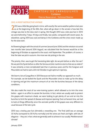 M I L L E S I M E
2013
30
2013: A Most Instructive Vintage
2013 was a little like going back in time, with exactly the same weather patterns last year
as at the beginning of the 80s. But, what will go down in the annals is how late this
vintage was due to the slow start in spring. We thought 2012 was a late year but in 2013
we were behind by 7 days, 10 days and finally, two weeks, compared with recent years. As
elsewhere, spring 2013 was cool and damp in the Corbières and the vines never made up
for the slow start.
As flowering began with the arrival of summer (around June 20th) and the véraison occurred
two months later (around 20th August), we calculated that the harvest would be at the
beginning of October as opposed to the usual, mid-September. The problem, of course, is
that the later we pick in autumn, the more we risk picking in the rain.
The priority, then, was to get the harvesting date right: do we pick before or after the rain?
Do we pick the Syrah before or after the famous entrée maritime storms that are so violent?
It was certainly a more complicated task than in previous years and for the Carignan and
Mourvèdre we had to wait until mid-October to get optimum ripeness.
We learnt a lot at Caraguilhes in 2013 because we had to modify our approach so much.
For example, we de-leafed the Syrah and the Mourvèdre vines to make up for the delay
in ripening and get the maximum amount of air into the bunches because of the damp
conditions.
We also made the most of our wire-training system, which allowed us to trim the vines
better - again in an effort to aerate the bunches. In fact, where we usually seek to protect
the grapes with maximum shade, we were looking to get plenty of sun and air into the
bunches to limit the spread of disease and improve ripening. Even at harvest time, we had
to look at things differently since the aromatic profile of the grapes was very different to
usual because of the late cycle.
2013 was a testing year but ultimately a rewarding one. The final yield was an average
35 hl/ha (compared to 30 hl/ha normally) and the wines are fresh and tight, with lots of
elegance - they are, in fact, what we generally seek to achieve in our usually ‘Mediterranean’
climate!
January 2014
C h â tea u de Ca r ag u il h es
Corbières
Etienne Besancenot - Technical Director
 
