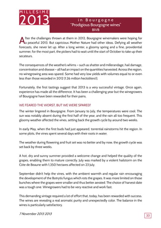 M I L L E S I M E
2013
33
After the challenges thrown at them in 2012, Bourgogne winemakers were hoping for
a peaceful 2013. But capricious Mother Nature had other ideas. Defying all weather
forecasts, she never let up. After a long winter, a gloomy spring and a fine, providential
summer, for the most part, the pickers had to wait until the start of October to take up their
secateurs.
The consequences of the weather’s whims – such as shatter and millerandage, hail damage,
concentration and disease – all had an impact on the quantities harvested. Across the region,
no winegrowing area was spared. Some had very low yields with volumes equal to or even
less than those recorded in 2012 (1.26 million hectoliters1).
Fortunately, the first tastings suggest that 2013 is a very successful vintage. Once again,
experience has made all the difference. It has been a challenging year but the winegrowers
of Bourgogne have been rewarded for their pains.
We feared the worst, but we were spared!
The winter lingered in Bourgogne. From January to July, the temperatures were cool. The
sun was notably absent during the first half of the year, and the rain all too frequent. This
gloomy weather affected the vines, setting back the growth cycle by around two weeks.
In early May, when the first buds had just appeared, torrential rainstorms hit the region. In
some plots, the vines spent several days with their roots in water.
The weather during flowering and fruit set was no better and by now, the growth cycle was
set back by three weeks.
A hot, dry and sunny summer provided a welcome change and helped the quality of the
grapes, enabling them to mature correctly. July was marked by a violent hailstorm on the
Côte de Beaune with 1,350 hectares affected on 23 July.
September didn’t help the vines, with the ambient warmth and regular rain encouraging
the development of the Botrytis fungus which rots the grapes. It was more limited on those
bunches where the grapes were smaller and thus better aerated. The choice of harvest date
was a tough one. Winegrowers had to be very reactive and work fast.
This demanding vintage required a lot of effort that, today, has been rewarded with success.
The wines are revealing a real aromatic purity and unexpectedly color. The balance in the
wines is particularly satisfactory.
7 November 2013 2013
i n B o u r g o g n e
‘‘Prodigious Bourgogne wines’’
BIVB
 