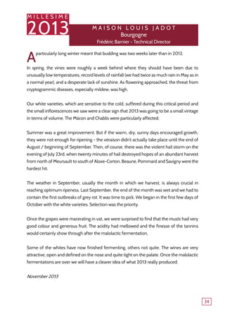 M I L L E S I M E
2013
34
Aparticularly long winter meant that budding was two weeks later than in 2012.
In spring, the vines were roughly a week behind where they should have been due to
unusually low temperatures, record levels of rainfall (we had twice as much rain in May as in
a normal year), and a desperate lack of sunshine. As flowering approached, the threat from
cryptogrammic diseases, especially mildew, was high.
Our white varieties, which are sensitive to the cold, suffered during this critical period and
the small inflorescences we saw were a clear sign that 2013 was going to be a small vintage
in terms of volume. The Mâcon and Chablis were particularly affected.
Summer was a great improvement. But if the warm, dry, sunny days encouraged growth,
they were not enough for ripening - the véraison didn’t actually take place until the end of
August / beginning of September. Then, of course, there was the violent hail storm on the
evening of July 23rd, when twenty minutes of hail destroyed hopes of an abundant harvest
from north of Meursault to south of Aloxe-Corton. Beaune, Pommard and Savigny were the
hardest hit.
The weather in September, usually the month in which we harvest, is always crucial in
reaching optimum ripeness. Last September, the end of the month was wet and we had to
contain the first outbreaks of grey rot. It was time to pick. We began in the first few days of
October with the white varieties. Selection was the priority.
Once the grapes were macerating in vat, we were surprised to find that the musts had very
good colour and generous fruit. The acidity had mellowed and the finesse of the tannins
would certainly show through after the malolactic fermentation.
Some of the whites have now finished fermenting, others not quite. The wines are very
attractive, open and defined on the nose and quite tight on the palate. Once the malolactic
fermentations are over we will have a clearer idea of what 2013 really produced.
November 2013
M ais o n L o u is J ad o t
Bourgogne
Frédéric Barnier - Technical Director
 