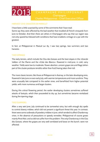 M I L L E S I M E
2013
35
Harvest 2013: Disaster or Miracle?
I have been a little surprised by some of the comments that I have read.
Some say they were affected by the bad weather that troubled all French vineyards from
June to October. And then there are others in Champagne who say that our region was
not only spared but blessed with conditions that have enabled a vintage on a par with the
greatest.
In fact, at Philipponnat in Mareuil sur Ay, I saw two springs, two summers and two
harvests.
Two springs:
The early terroirs, which include the Clos des Goisses and the best slopes in the «Grande
Vallée» of the Marne and the «Côte des Blancs», flowered in mid-June, in cold, rainy
weather. Yields were low to moderate, flower abortion, uneven grape size and filage (when
part of the cluster produces tendrils rather than fruit) having taken their toll.
The more classic terroirs, like those at Philipponnat in Avenay, or the later developing ones,
flowered in late June or even early July, with warmer temperatures and more sunshine. They
were unusually late compared to the earlier vines, and benefitted from higher potential
yields, with more numerous and larger clusters.
During this critical flowering period, the earlier developing clusters sometimes suffered
attacks of botrytis, which then proceeded to dry up, but sometimes became revitalized
during the ripening stage.
Two summers:
After a very wet June, July continued to be somewhat rainy, but with enough dry spells
to control downy mildew, which did not present a significant threat this year. In contrast,
there were some outbreaks of powdery mildew in June, which tended to affect Chardonnay
vines, in the absence of precautions or speedy remedies. Philipponnat of course grows
mainly Pinot Noir, and so did not suffer from this problem. The only Chardonnay in the Clos
des Goisses, where the grapes are very well ventilated and loose on the bunch, were not
affected.
C h ampagne P h ilipp o nnat
Champagne
Charles Philipponnat - Chief Executive Officer
...
 