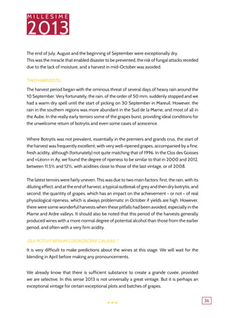 M I L L E S I M E
2013
36
The end of July, August and the beginning of September were exceptionally dry.
This was the miracle that enabled disaster to be prevented, the risk of fungal attacks receded
due to the lack of moisture, and a harvest in mid-October was avoided.
Two harvests:
The harvest period began with the ominous threat of several days of heavy rain around the
10 September. Very fortunately, the rain, of the order of 50 mm, suddenly stopped and we
had a warm dry spell until the start of picking on 30 September in Mareuil. However, the
rain in the southern regions was more abundant in the Sud de la Marne, and most of all in
the Aube. In the really early terroirs some of the grapes burst, providing ideal conditions for
the unwelcome return of botrytis and even some cases of acescence.
Where Botrytis was not prevalent, essentially in the premiers and grands crus, the start of
the harvest was frequently excellent, with very well-ripened grapes, accompanied by a fine,
fresh acidity, although (fortunately) not quite matching that of 1996. In the Clos des Goisses
and «Léon» in Ay, we found the degree of ripeness to be similar to that in 2000 and 2012,
between 11.5% and 12%, with acidities close to those of the last vintage, or of 2008.
The latest terroirs were fairly uneven. This was due to two main factors: first, the rain, with its
diluting effect, and at the end of harvest, a typical outbreak of grey and then dry botrytis; and
second, the quantity of grapes, which has an impact on the achievement - or not - of real
physiological ripeness, which is always problematic in October if yields are high. However,
there were some wonderful harvests when these pitfalls had been avoided, especially in the
Marne and Ardre valleys. It should also be noted that this period of the harvests generally
produced wines with a more normal degree of potential alcohol than those from the earlier
period, and often with a very firm acidity.
Qui potuit rerum cognoscere causas ?
It is very difficult to make predictions about the wines at this stage. We will wait for the
blending in April before making any pronouncements.
We already know that there is sufficient substance to create a grande cuvée, provided
we are selective. In this sense 2013 is not universally a great vintage. But it is perhaps an
exceptional vintage for certain exceptional plots and batches of grapes.
...
 