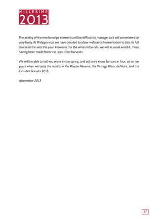 M I L L E S I M E
2013
37
The acidity of the medium ripe elements will be difficult to manage, as it will sometimes be
very lively. At Philipponnat, we have decided to allow malolactic fermentation to take its full
course in the vats this year. However, for the wines in barrels, we will as usual avoid it, these
having been made from the riper «first harvest».
We will be able to tell you more in the spring, and will only know for sure in four, six or ten
years when we taste the results in the Royale Réserve, the Vintage Blanc de Noirs, and the
Clos des Goisses 2013.
November 2013
 