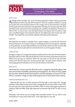 M I L L E S I M E
2013
4
C h â tea u Caste r a
Cru Bourgeois, Haut-Médoc
Jean-Pierre Darmuzey - Sales and Marketing Director
Vine Cycle
Although winter had been wet, as the first buds appeared in March nothing could have
predicted just what a late year 2013 would turn out to be: weather conditions in spring
are certainly the most important feature of this vintage. Even at the end of June, the great
and the good of the wine world that were gathered in Bordeaux for Vinexpo were first-hand
witnesses to the cold and rain that was posing such a problem for flowering. The knock-on
effect of this, of course, was a very extended veraison and despite lots of sunshine in July
and a wonderful August, the provisional date for the beginning of the harvest was mid-
October. The September rains and the outbreak of botrytis proved otherwise.
Harvest
We picked the first Merlot on October 2nd, in good condition, but we felt the imminent
threat of botrytis in the vineyard. Using our harvesting machines to full capacity, especially
on the gravel soils, we were able pick before it arrived. As the volume was low, we were able
to carry out maximum plot selection and had the time to sort the grapes minutely.
VINIFICATION
Strangely enough, for a vintage that had been problematic from the start, the fermentations
took place without a hitch. We took the decision to ferment at low temperature (maximum
28oC) and to go easy on extraction. When the vats were run off and we saw how little
volume and structure there was, we were proved right. The press wines, however, were
surprisingly good and will allow us to fine-tune the texture of the 2013.
WNE STYLE
I don’t think it’s a scoop to say that 2013 will not be a vintage for long bottle-ageing. That
said, we have been remarkably surprised by just how good it is. The wines are fruity, supple
and very fresh, while the alcohol level is back to normal for Bordeaux, at around 12.5% abv.
2013 is a ‘transition’ vintage, to enjoy while the great ones of recent years reach maturity.
Vintage Reminiscent Of?
… Depends who you ask. I’ve been amused to find that age is a key factor here. Younger
members of the trade say they haven’t seen a vintage like this one since 2002 or even 1997.
The ones with a bit more experience cite 1993 or 1992. For those with longer memories it’s
a blend of 1987 and 1984, while elder statesmen and women talk of 1977, or 1972, or even
1963.
Personally, I don’t think any one vintage really resembles another. For me, 2013 is truly
‘extraordinary’ in every sense of the word - and I really hope it’s a one-off.
January 2014
 