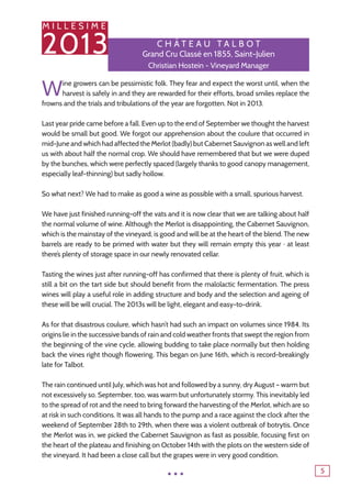 M I L L E S I M E
2013
5
C h â tea u T alb o t
Grand Cru Classé en 1855, Saint-Julien
Christian Hostein - Vineyard Manager
Wine growers can be pessimistic folk. They fear and expect the worst until, when the
harvest is safely in and they are rewarded for their efforts, broad smiles replace the
frowns and the trials and tribulations of the year are forgotten. Not in 2013.
Last year pride came before a fall. Even up to the end of September we thought the harvest
would be small but good. We forgot our apprehension about the coulure that occurred in
mid-June and which had affected the Merlot (badly) but Cabernet Sauvignon as well and left
us with about half the normal crop. We should have remembered that but we were duped
by the bunches, which were perfectly spaced (largely thanks to good canopy management,
especially leaf-thinning) but sadly hollow.
So what next? We had to make as good a wine as possible with a small, spurious harvest.
We have just finished running-off the vats and it is now clear that we are talking about half
the normal volume of wine. Although the Merlot is disappointing, the Cabernet Sauvignon,
which is the mainstay of the vineyard, is good and will be at the heart of the blend. The new
barrels are ready to be primed with water but they will remain empty this year ‒ at least
there’s plenty of storage space in our newly renovated cellar.
Tasting the wines just after running-off has confirmed that there is plenty of fruit, which is
still a bit on the tart side but should benefit from the malolactic fermentation. The press
wines will play a useful role in adding structure and body and the selection and ageing of
these will be will crucial. The 2013s will be light, elegant and easy-to-drink.
As for that disastrous coulure, which hasn’t had such an impact on volumes since 1984. Its
origins lie in the successive bands of rain and cold weather fronts that swept the region from
the beginning of the vine cycle, allowing budding to take place normally but then holding
back the vines right though flowering. This began on June 16th, which is record-breakingly
late for Talbot.
The rain continued until July, which was hot and followed by a sunny, dry August – warm but
not excessively so. September, too, was warm but unfortunately stormy. This inevitably led
to the spread of rot and the need to bring forward the harvesting of the Merlot, which are so
at risk in such conditions. It was all hands to the pump and a race against the clock after the
weekend of September 28th to 29th, when there was a violent outbreak of botrytis. Once
the Merlot was in, we picked the Cabernet Sauvignon as fast as possible, focusing first on
the heart of the plateau and finishing on October 14th with the plots on the western side of
the vineyard. It had been a close call but the grapes were in very good condition.
...
 