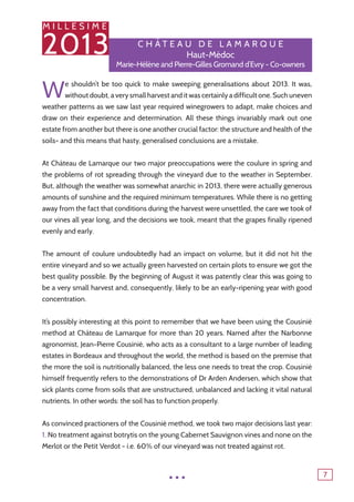 M I L L E S I M E
2013
7
C h â tea u de lama r q u e
Haut-Médoc
Marie-Hélène and Pierre-Gilles Gromand d’Evry - Co-owners
We shouldn’t be too quick to make sweeping generalisations about 2013. It was,
without doubt, a very small harvest and it was certainly a difficult one. Such uneven
weather patterns as we saw last year required winegrowers to adapt, make choices and
draw on their experience and determination. All these things invariably mark out one
estate from another but there is one another crucial factor: the structure and health of the
soils- and this means that hasty, generalised conclusions are a mistake.
At Château de Lamarque our two major preoccupations were the coulure in spring and
the problems of rot spreading through the vineyard due to the weather in September.
But, although the weather was somewhat anarchic in 2013, there were actually generous
amounts of sunshine and the required minimum temperatures. While there is no getting
away from the fact that conditions during the harvest were unsettled, the care we took of
our vines all year long, and the decisions we took, meant that the grapes finally ripened
evenly and early.
The amount of coulure undoubtedly had an impact on volume, but it did not hit the
entire vineyard and so we actually green harvested on certain plots to ensure we got the
best quality possible. By the beginning of August it was patently clear this was going to
be a very small harvest and, consequently, likely to be an early-ripening year with good
concentration.
It’s possibly interesting at this point to remember that we have been using the Cousinié
method at Château de Lamarque for more than 20 years. Named after the Narbonne
agronomist, Jean-Pierre Cousinié, who acts as a consultant to a large number of leading
estates in Bordeaux and throughout the world, the method is based on the premise that
the more the soil is nutritionally balanced, the less one needs to treat the crop. Cousinié
himself frequently refers to the demonstrations of Dr Arden Andersen, which show that
sick plants come from soils that are unstructured, unbalanced and lacking it vital natural
nutrients. In other words: the soil has to function properly.
As convinced practioners of the Cousinié method, we took two major decisions last year:
1. No treatment against botrytis on the young Cabernet Sauvignon vines and none on the
Merlot or the Petit Verdot - i.e. 60% of our vineyard was not treated against rot.
...
 