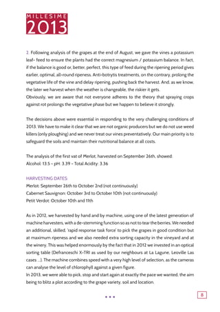 M I L L E S I M E
2013
8
2. Following analysis of the grapes at the end of August, we gave the vines a potassium
leaf- feed to ensure the plants had the correct magnesium / potassium balance. In fact,
if the balance is good or, better, perfect, this type of feed during the ripening period gives
earlier, optimal, all-round ripeness. Anti-botrytis treatments, on the contrary, prolong the
vegetative life of the vine and delay ripening, pushing back the harvest. And, as we know,
the later we harvest when the weather is changeable, the riskier it gets.
Obviously, we are aware that not everyone adheres to the theory that spraying crops
against rot prolongs the vegetative phase but we happen to believe it strongly.
The decisions above were essential in responding to the very challenging conditions of
2013. We have to make it clear that we are not organic producers but we do not use weed
killers (only ploughing) and we never treat our vines preventatively. Our main priority is to
safeguard the soils and maintain their nutritional balance at all costs.
The analysis of the first vat of Merlot, harvested on September 26th, showed:
Alcohol: 13.5 - pH: 3.39 - Total Acidity: 3.36
Harvesting dates:
Merlot: September 26th to October 2nd (not continuously)
Cabernet Sauvignon: October 3rd to October 10th (not continuously)
Petit Verdot: October 10th and 11th
As in 2012, we harvested by hand and by machine, using one of the latest generation of
machine harvesters, with a de-stemming function so as not to tear the berries. We needed
an additional, skilled, ‘rapid response task force’ to pick the grapes in good condition but
at maximum ripeness and we also needed extra sorting capacity in the vineyard and at
the winery. This was helped enormously by the fact that in 2012 we invested in an optical
sorting table (Defranceschi X-TRI as used by our neighbours at La Lagune, Leoville Las
cases …). The machine combines speed with a very high level of selection, as the cameras
can analyse the level of chlorophyll against a given figure.
In 2013, we were able to pick, stop and start again at exactly the pace we wanted, the aim
being to blitz a plot according to the grape variety, soil and location.
...
 