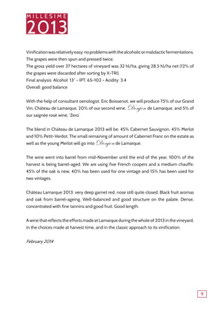 M I L L E S I M E
2013
9
Vinificationwasrelativelyeasy:noproblemswiththealcoholicormalolacticfermentations.
The grapes were then spun and pressed twice.
The gross yield over 37 hectares of vineyard was 32 hl/ha, giving 28.5 hl/ha net (12% of
the grapes were discarded after sorting by X-TRI).
Final analysis: Alcohol: 13° - IPT: 65-102 - Acidity: 3.4
Overall: good balance
With the help of consultant oenologist, Eric Boissenot, we will produce 75% of our Grand
Vin, Château de Lamarque, 20% of our second wine, Donjon de Lamarque, and 5% of
our saignée rosé wine, ‘Zero’.
The blend in Château de Lamarque 2013 will be: 45% Cabernet Sauvignon, 45% Merlot
and 10% Petit-Verdot. The small remaining of amount of Cabernet Franc on the estate as
well as the young Merlot will go into Donjonde Lamarque.
The wine went into barrel from mid-November until the end of the year. 100% of the
harvest is being barrel-aged. We are using five French coopers and a medium chauffe.
45% of the oak is new, 40% has been used for one vintage and 15% has been used for
two vintages.
Château Lamarque 2013: very deep garnet red, nose still quite closed. Black fruit aromas
and oak from barrel-ageing. Well-balanced and good structure on the palate. Dense,
concentrated with fine tannins and good fruit. Good length.
A wine that reflects the efforts made at Lamarque during the whole of 2013 in the vineyard,
in the choices made at harvest time, and in the classic approach to its vinification.
February 2014
 