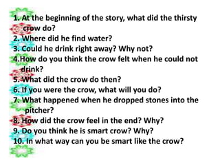 1. At the beginning of the story, what did the thirsty
crow do?
2. Where did he find water?
3. Could he drink right away? Why not?
4.How do you think the crow felt when he could not
drink?
5. What did the crow do then?
6. If you were the crow, what will you do?
7. What happened when he dropped stones into the
pitcher?
8. How did the crow feel in the end? Why?
9. Do you think he is smart crow? Why?
10. In what way can you be smart like the crow?