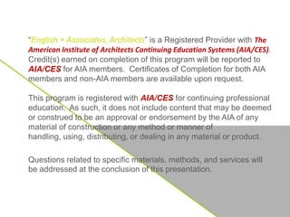 “English + Associates, Architects” is a Registered Provider with The
American Institute of Architects Continuing Education Systems (AIA/CES).
Credit(s) earned on completion of this program will be reported to
AIA/CES for AIA members. Certificates of Completion for both AIA
members and non-AIA members are available upon request.
This program is registered with AIA/CES for continuing professional
education. As such, it does not include content that may be deemed
or construed to be an approval or endorsement by the AIA of any
material of construction or any method or manner of
handling, using, distributing, or dealing in any material or product.
Questions related to specific materials, methods, and services will
be addressed at the conclusion of this presentation.
 