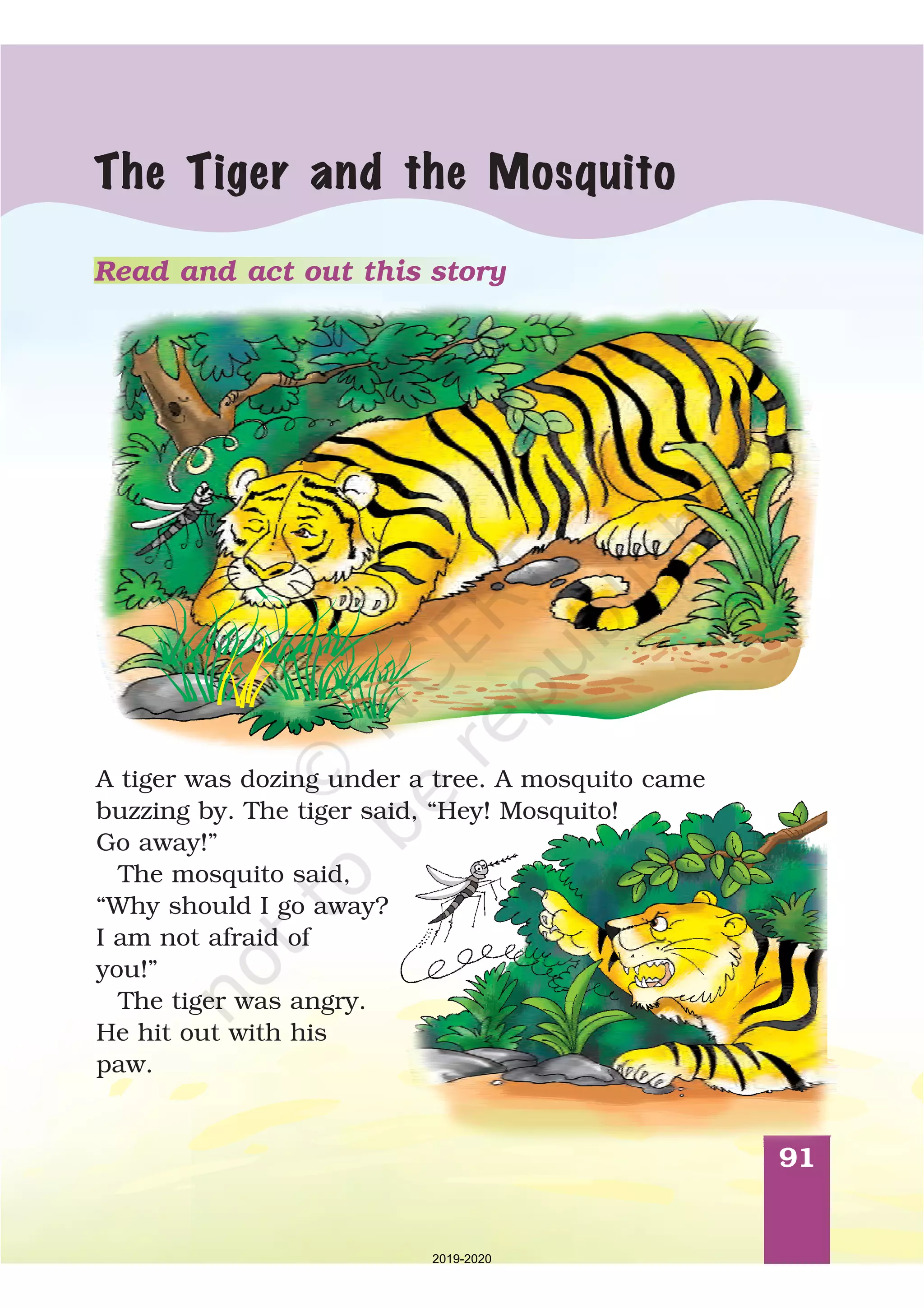 91
The Tiger and the Mosquito
A tiger was dozing under a tree. A mosquito came
buzzing by. The tiger said, “Hey! Mosquito!
Go away!”
The mosquito said,
“Why should I go away?
I am not afraid of
you!”
The tiger was angry.
He hit out with his
paw.
Read and act out this story
2019-2020
 