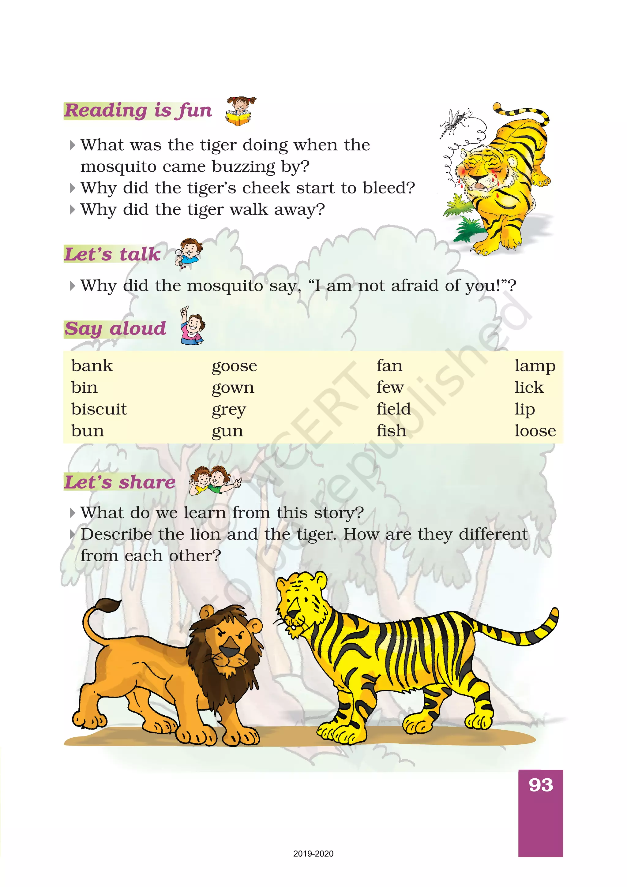 93
Reading is fun
Let’s talk
Why did the mosquito say, “I am not afraid of you!”?4
What do we learn from this story?
Describe the lion and the tiger. How are they different
from each other?
4
4
Let’s share
What was the tiger doing when the
mosquito came buzzing by?
Why did the tiger’s cheek start to bleed?
Why did the tiger walk away?
4
4
4
goose fan
biscuit
gun fish loose
bank
bin
bun
grey
gown few
field
lamp
lick
lip
Say aloud
2019-2020
 