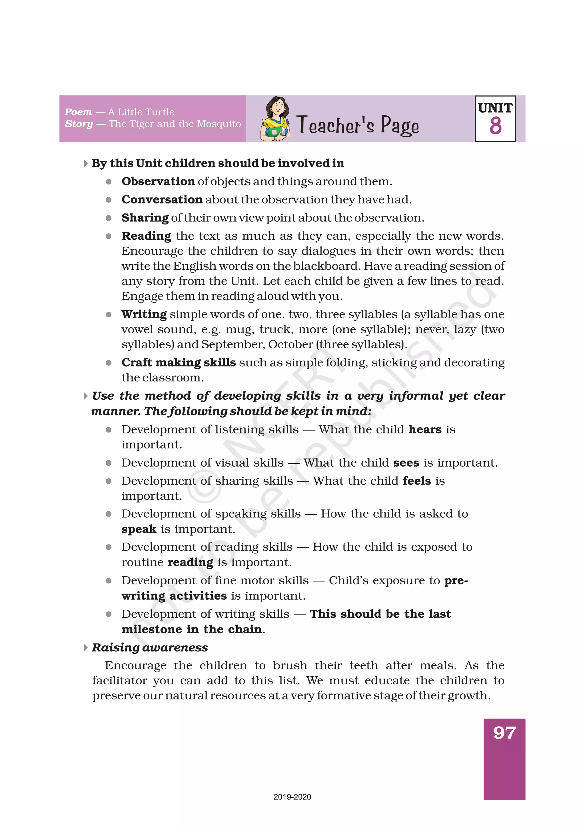 97
4
4
4
l
l
l
l
l
l
l
l
l
l
l
l
l
By this Unit children should be involved in
Observation
Conversation
Sharing
Reading
Writing
Craft making skills
hears
sees
feels
speak
reading
pre-
writing activities
This should be the last
milestone in the chain
of objects and things around them.
about the observation they have had.
of their own view point about the observation.
the text as much as they can, especially the new words.
Encourage the children to say dialogues in their own words; then
write the English words on the blackboard. Have a reading session of
any story from the Unit. Let each child be given a few lines to read.
Engage them in reading aloud with you.
simple words of one, two, three syllables (a syllable has one
vowel sound, e.g. mug, truck, more (one syllable); never, lazy (two
syllables) and September, October (three syllables).
such as simple folding, sticking and decorating
the classroom.
Development of listening skills — What the child is
important.
Development of visual skills — What the child is important.
Development of sharing skills — What the child is
important.
Development of speaking skills — How the child is asked to
is important.
Development of reading skills — How the child is exposed to
routine is important.
Development of fine motor skills — Child’s exposure to
is important.
Development of writing skills —
.
Encourage the children to brush their teeth after meals. As the
facilitator you can add to this list. We must educate the children to
preserve our natural resources at a very formative stage of their growth.
Use the method of developing skills in a very informal yet clear
manner. The following should be kept in mind:
Raising awareness
Teacher's Page
Poem —
Story —
A Little Turtle
The Tiger and the Mosquito
UNIT
8
2019-2020
 