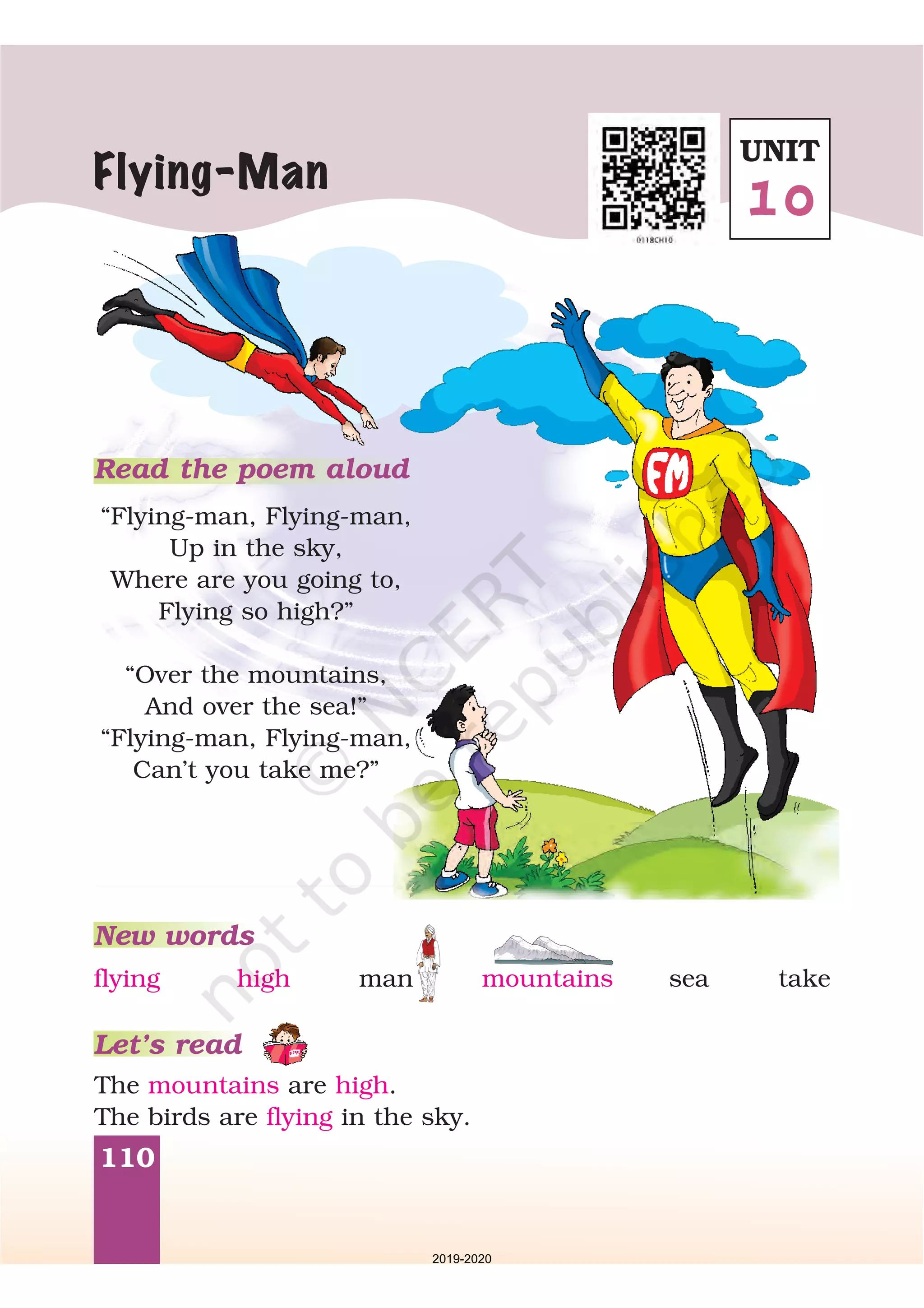 110
Read the poem aloud
“Flying-man, Flying-man,
Up in the sky,
Where are you going to,
Flying so high?”
“Over the mountains,
And over the sea!”
“Flying-man, Flying-man,
Can’t you take me?”
Flying-Man
New words
Let’s read
The are .
The birds are in the sky.
mountains high
flying
flying high man mountains sea take
UNIT
10
2019-2020
 