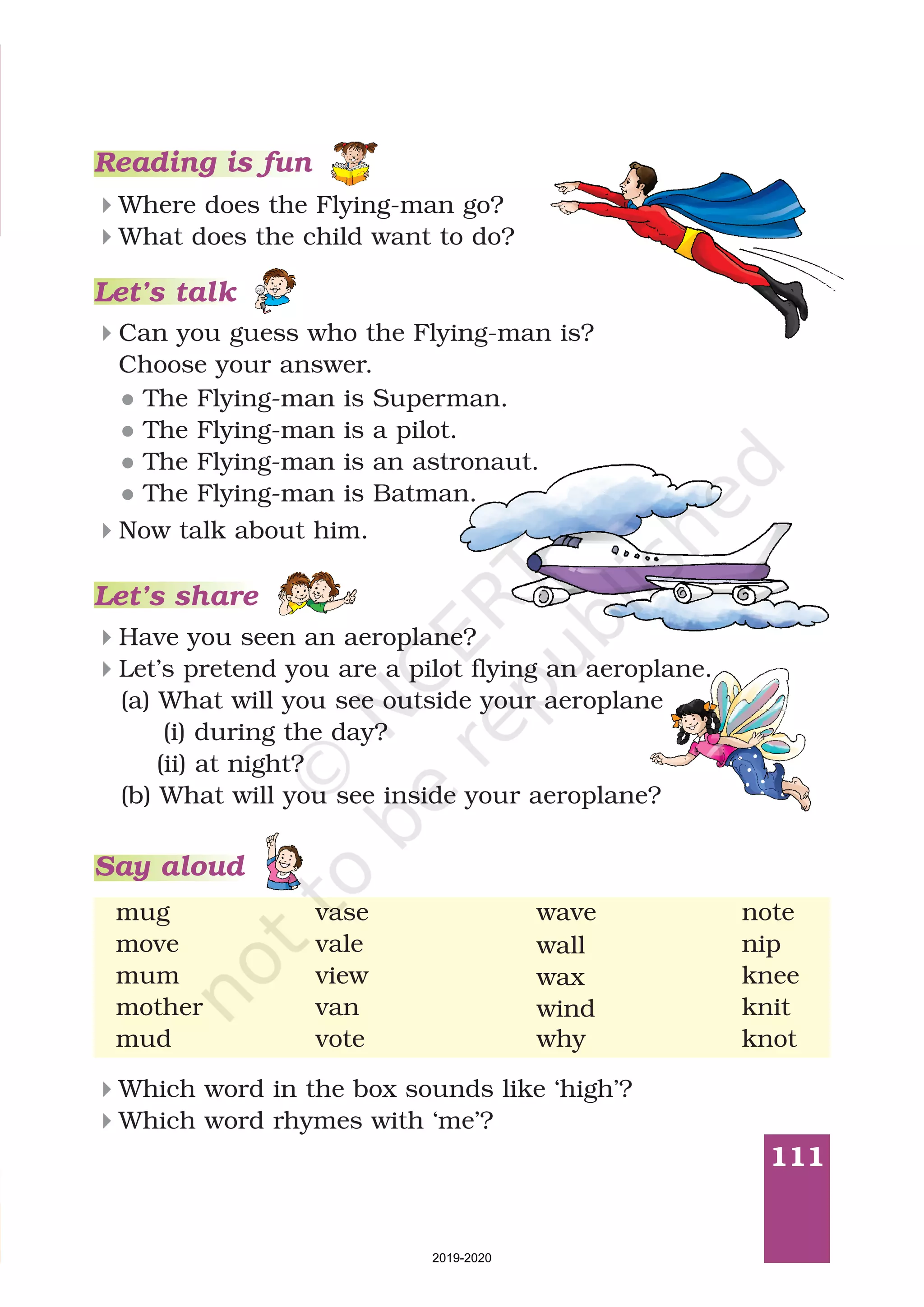 111
Which word in the box sounds like ‘high’?
Which word rhymes with ‘me’?
4
4
mug vase wave
move vale
mum view
mother van
mud vote
wall
wax
wind
note
nip
knee
knit
knot
Reading is fun
Where does the Flying-man go?
What does the child want to do?
4
4
Can you guess who the Flying-man is?
Choose your answer.
4
l
l
l
l
The Flying-man is Superman.
The Flying-man is a pilot.
The Flying-man is an astronaut.
The Flying-man is Batman.
4Now talk about him.
Let’s talk
Have you seen an aeroplane?
Let’s pretend you are a pilot flying an aeroplane.
(a) What will you see outside your aeroplane
(i) during the day?
(ii) at night?
(b) What will you see inside your aeroplane?
4
4
Let’s share
why
Say aloud
2019-2020
 