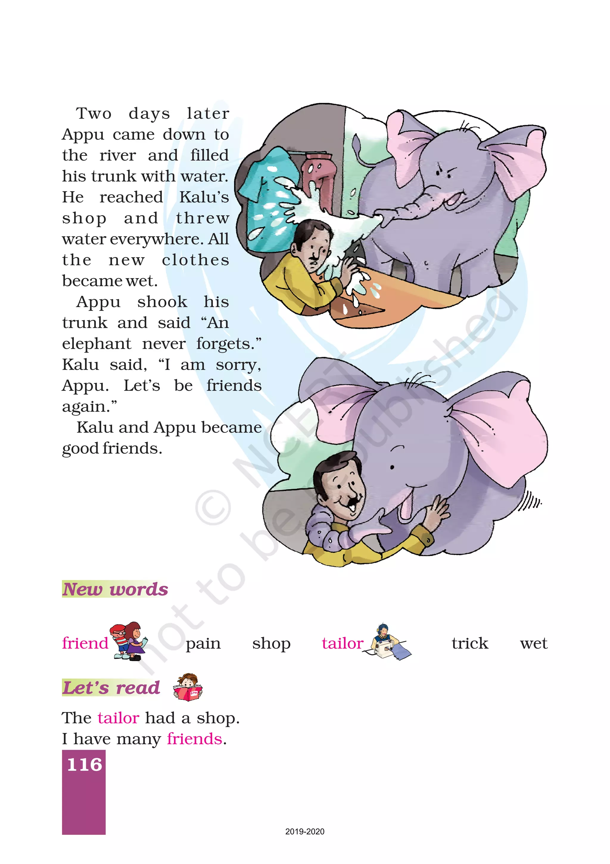 116
Two days later
Appu came down to
the river and filled
his trunk with water.
He reached Kalu’s
shop and threw
water everywhere. All
the new clothes
became wet.
Appu shook his
trunk and said “An
elephant never forgets.”
Kalu said, “I am sorry,
Appu. Let’s be friends
again.”
Kalu and Appu became
good friends.
The had a shop.
I have many .
tailor
friends
New words
Let’s read
pain shop trick wetfriend tailor
2019-2020
 